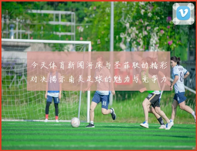 今天体育新闻河床与圣菲联的精彩对决揭示南美足球的魅力与竞争力