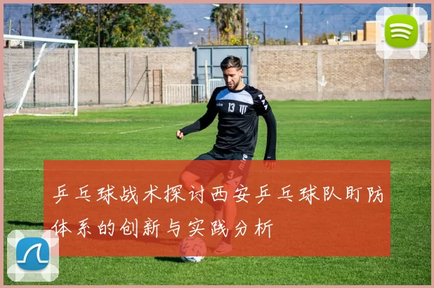 乒乓球战术探讨西安乒乓球队盯防体系的创新与实践分析