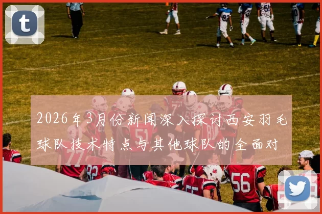 2026年3月份新闻深入探讨西安羽毛球队技术特点与其他球队的全面对比分析