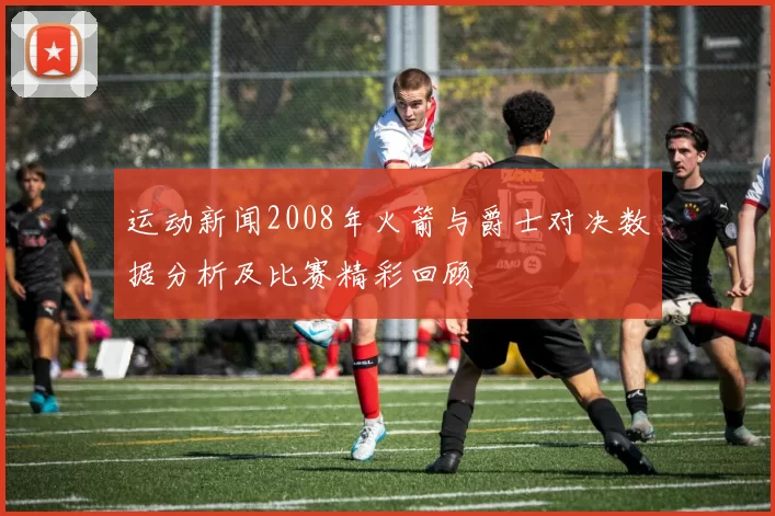 运动新闻2008年火箭与爵士对决数据分析及比赛精彩回顾