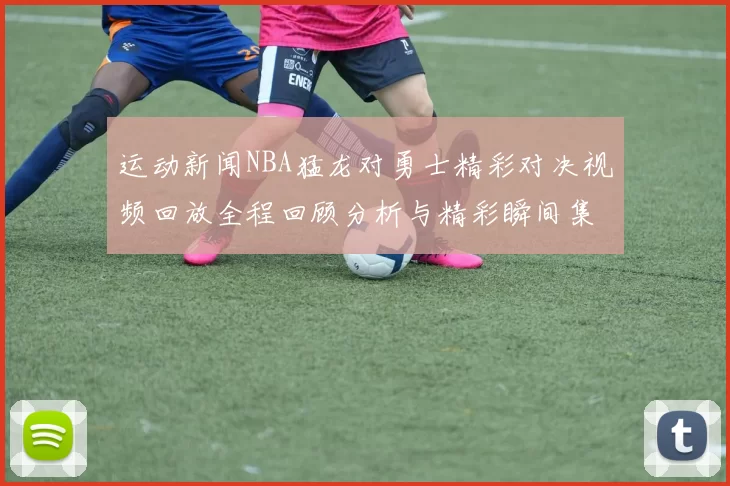 运动新闻NBA猛龙对勇士精彩对决视频回放全程回顾分析与精彩瞬间集锦